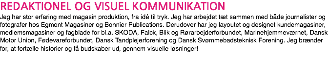 REDAKTIONEL OG VISUEL KOMMUNIKATION Jeg har stor erfaring med magasin produktion, fra idé til tryk. Jeg har arbejdet tæt sammen med både journalister og fotografer hos Egmont Magasiner og Bonnier Publications. Derudover har jeg layoutet og designet kundemagasiner, medlemsmagasiner og fagblade for bl.a. SKODA, Falck, Blik og Rørarbejderforbundet, Marinehjemmeværnet, Dansk Motor Union, Fødevareforbundet, Dansk Tandplejerforening og Dansk Svømmebadsteknisk Forening. Jeg brænder for, at fortælle historier og få budskaber ud, gennem visuelle løsninger!