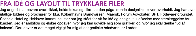 FRA IDÉ OG LAYOUT TIL TRYKKLARE FILER Jeg er god til at bevare overblikket, holde fokus og sikre, at den pågældende designlinje bliver overholdt. Jeg har lavet utallige foldere og brochurer for bl.a. Københavns Brandvæsen, Maersk, Forum Advokater, SPT, Fødevareforbundet, Scandic Hotel og Hvidovre kommune. Her har jeg stået for alt fra idé og design, til udførelse med fremlæggelse for kunden. Jeg er ambitiøs og elsker opgaver, hvor jeg kan udvikle mig som grafiker, og hvor jeg skal tænke ”ud af boksen”. Derudover er det meget vigtigt for mig at det grafiske håndværk er i orden.