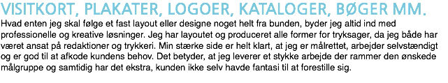VISITKORT, PLAKATER, LOGOER, KATALOGER, BØGER MM. Hvad enten jeg skal følge et fast layout eller designe noget helt fra bunden, byder jeg altid ind med professionelle og kreative løsninger. Jeg har layoutet og produceret alle former for tryksager, da jeg både har været ansat på redaktioner og trykkeri. Min stærke side er helt klart, at jeg er målrettet, arbejder selvstændigt og er god til at afkode kundens behov. Det betyder, at jeg leverer et stykke arbejde der rammer den ønskede målgruppe og samtidig har det ekstra, kunden ikke selv havde fantasi til at forestille sig.