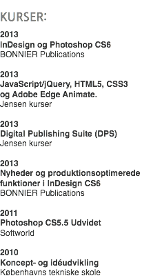 
KURSER: 2013 InDesign og Photoshop CS6
BONNIER Publications 2013
JavaScript/jQuery, HTML5, CSS3  og Adobe Edge Animate.
Jensen kurser 2013
Digital Publishing Suite (DPS)
Jensen kurser 2013 Nyheder og produktionsoptimerede funktioner i InDesign CS6
BONNIER Publications 2011
Photoshop CS5.5 Udvidet Softworld 2010
Koncept- og idéudvikling Københavns tekniske skole