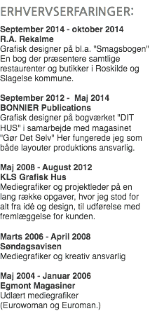 
ERHVERVSERFARINGER: September 2014 - oktober 2014 R.A. Rekalme
Grafisk designer på bl.a. "Smagsbogen" En bog der præsentere samtlige restaurenter og butikker i Roskilde og Slagelse kommune. September 2012 - Maj 2014
BONNIER Publications
Grafisk designer på bogværket "DIT HUS" i samarbejde med magasinet "Gør Det Selv" Her fungerede jeg som både layouter produktions ansvarlig. Maj 2008 - August 2012 KLS Grafisk Hus
Mediegrafiker og projektleder på en lang række opgaver, hvor jeg stod for alt fra idé og design, til udførelse med fremlæggelse for kunden. Marts 2006 - April 2008
Søndagsavisen
Mediegrafiker og kreativ ansvarlig Maj 2004 - Januar 2006
Egmont Magasiner Udlært mediegrafiker  (Eurowoman og Euroman.)